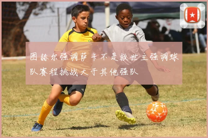 图赫尔强调萨卡不是救世主强调球队赛程挑战大于其他强队