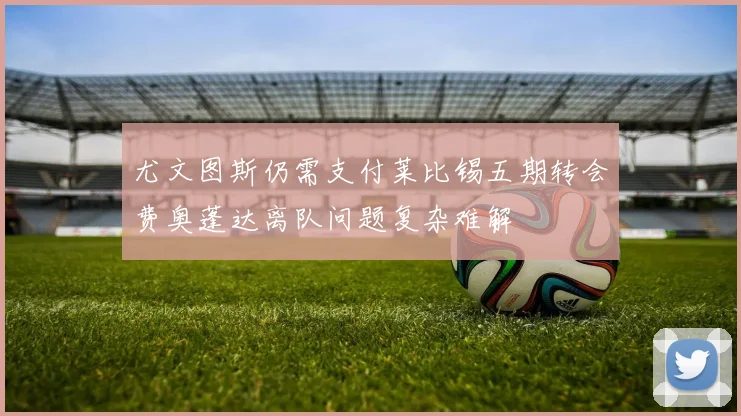 尤文图斯仍需支付莱比锡五期转会费奥蓬达离队问题复杂难解