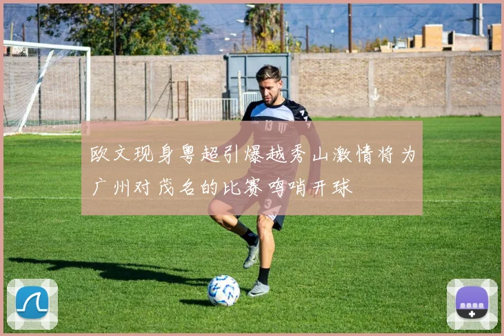 欧文现身粤超引爆越秀山激情将为广州对茂名的比赛鸣哨开球