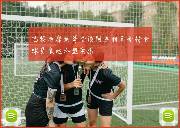 巴黎与摩纳哥洽谈阿克利乌舍转会球员表达加盟意愿