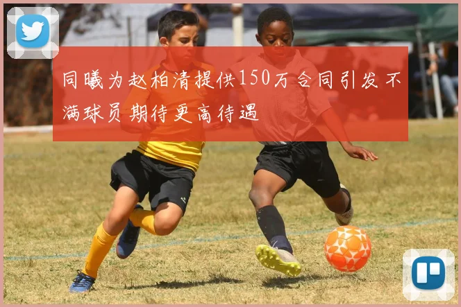 同曦为赵柏清提供150万合同引发不满球员期待更高待遇