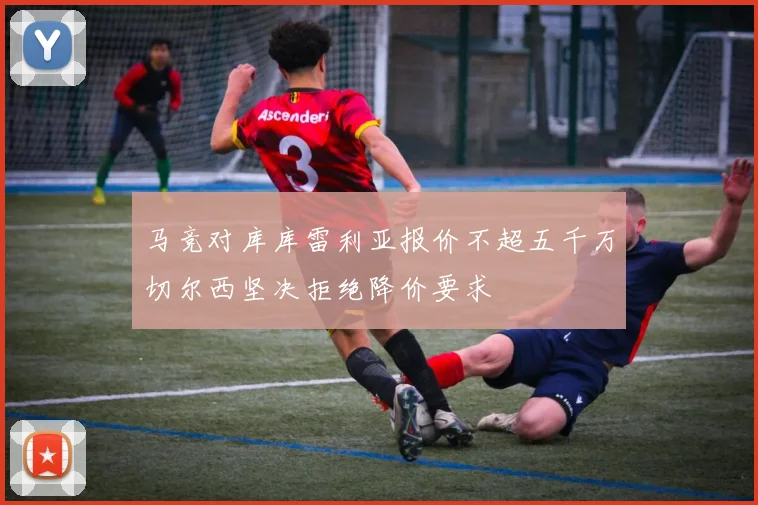 马竞对库库雷利亚报价不超五千万切尔西坚决拒绝降价要求