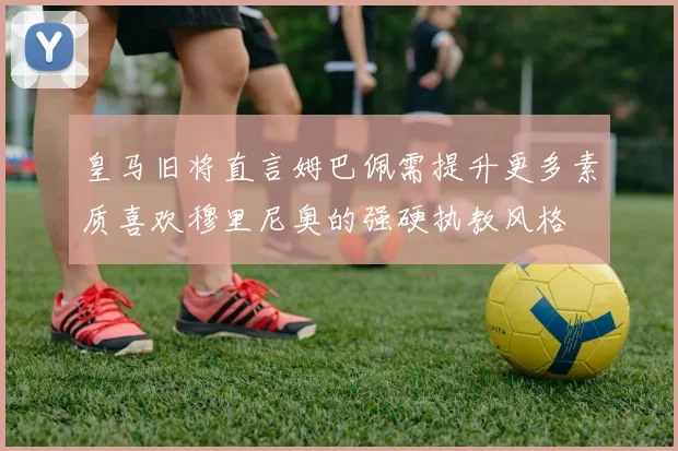 皇马旧将直言姆巴佩需提升更多素质喜欢穆里尼奥的强硬执教风格