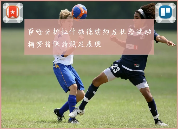 萨哈分析拉什福德续约后状态波动梅努将保持稳定表现
