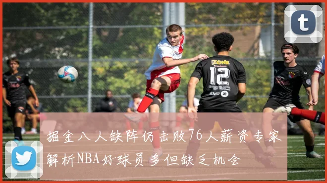 掘金八人缺阵仍击败76人薪资专家解析NBA好球员多但缺乏机会