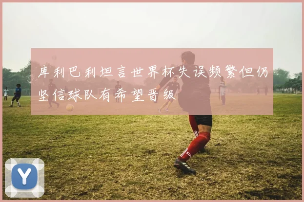 库利巴利坦言世界杯失误频繁但仍坚信球队有希望晋级