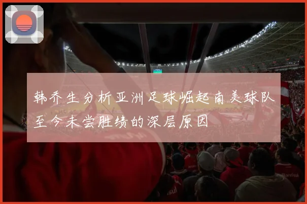 韩乔生分析亚洲足球崛起南美球队至今未尝胜绩的深层原因