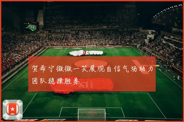 贺希宁微微一笑展现自信气场助力团队稳操胜券